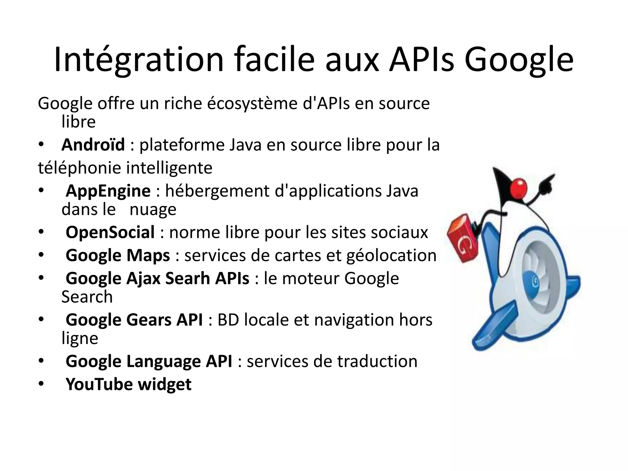 Intégration facile aux APIs Google
Google offre un riche écosystème d'APIs en source
   libre
• Androïd : plateforme Java en source libre pour la
téléphonie intelligente
• AppEngine : hébergement d'applications Java
   dans le nuage
• OpenSocial : norme libre pour les sites sociaux
• Google Maps : services de cartes et géolocation
• Google Ajax Searh APIs : le moteur Google
   Search
• Google Gears API : BD locale et navigation hors
   ligne
• Google Language API : services de traduction
• YouTube widget
 