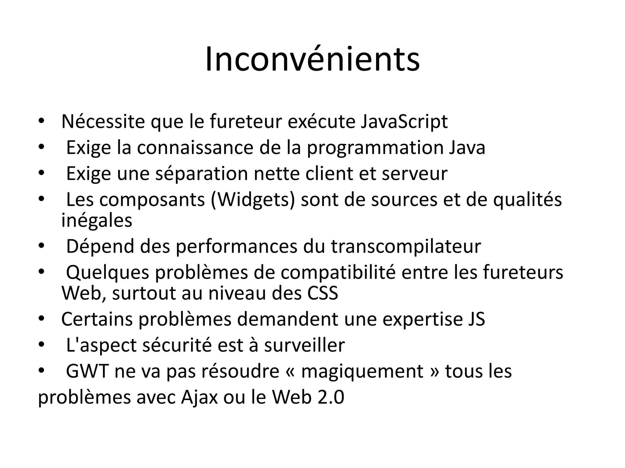 Inconvénients
• Nécessite que le fureteur exécute JavaScript
•  Exige la connaissance de la programmation Java
•  Exige une séparation nette client et serveur
•  Les composants (Widgets) sont de sources et de qualités
  inégales
• Dépend des performances du transcompilateur
• Quelques problèmes de compatibilité entre les fureteurs
  Web, surtout au niveau des CSS
• Certains problèmes demandent une expertise JS
• L'aspect sécurité est à surveiller
• GWT ne va pas résoudre « magiquement » tous les
problèmes avec Ajax ou le Web 2.0
 