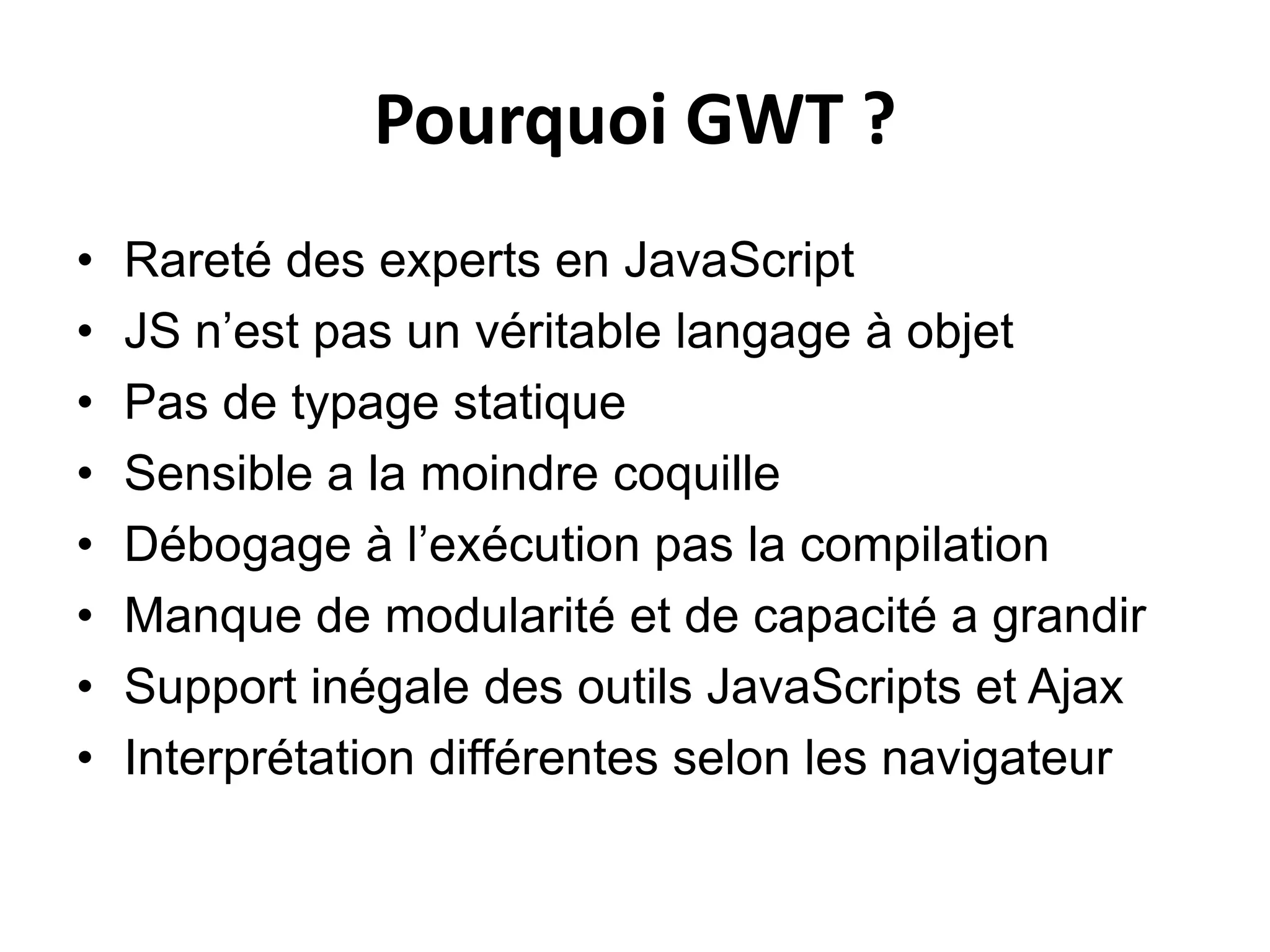 Pourquoi GWT ?
•   Rareté des experts en JavaScript
•   JS n’est pas un véritable langage à objet
•   Pas de typage statique
•   Sensible a la moindre coquille
•   Débogage à l’exécution pas la compilation
•   Manque de modularité et de capacité a grandir
•   Support inégale des outils JavaScripts et Ajax
•   Interprétation différentes selon les navigateur
 