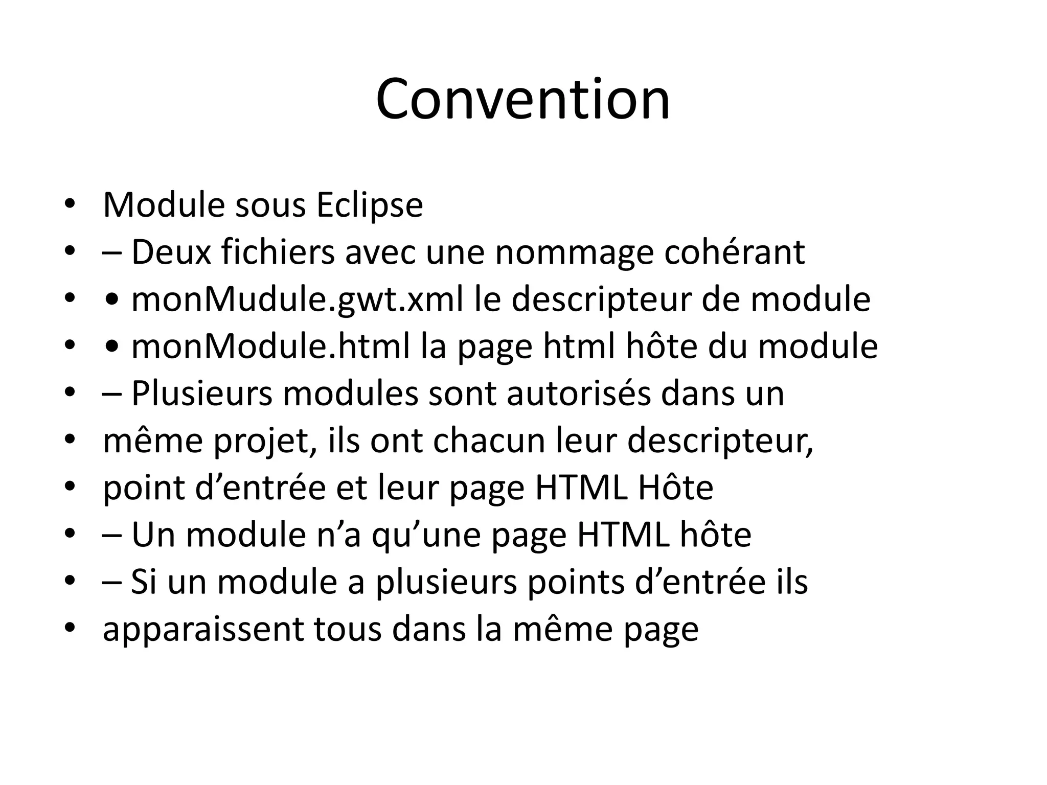 Convention
•   Module sous Eclipse
•   – Deux fichiers avec une nommage cohérant
•   • monMudule.gwt.xml le descripteur de module
•   • monModule.html la page html hôte du module
•   – Plusieurs modules sont autorisés dans un
•   même projet, ils ont chacun leur descripteur,
•   point d’entrée et leur page HTML Hôte
•   – Un module n’a qu’une page HTML hôte
•   – Si un module a plusieurs points d’entrée ils
•   apparaissent tous dans la même page
 