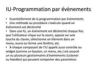 IU-Programmation par évènements
• Essentiellement de la programmation par événements
• Une méthode ou procédure s'exécute quand un
événement est déclenché
• Dans une IU, un événement est déclenché chaque fois
que l'utilisateur clique sur la souris, appuie sur une
touche du clavier, sélectionne un élément dans un
menu, ouvre ou ferme une fenêtre, etc.
• À chaque composant de l'IU appelé aussi contrôle ou
widget (comme un bouton, un menu, etc.) est associé
un ou plusieurs gestionnaires d'événements (Listener
ou Handler) qui peuvent comporter des paramètres
 