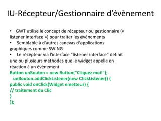 IU-Récepteur/Gestionnaire d’évènement
• GWT utilise le concept de récepteur ou gestionnaire («
listener interface ») pour traiter les événements
• Semblable à d'autres canevas d'applications
graphiques comme SWING
• Le récepteur via l'interface “listener interface” définit
une ou plusieurs méthodes que le widget appelle en
réaction à un événement
Button unBouton = new Button("Cliquez moi!");
   unBouton.addClickListener(new ClickListener() {
public void onClick(Widget emetteur) {
// traitement du Clic
}
});
 