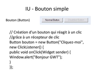 IU - Bouton simple
Bouton (Button)


  // Création d'un bouton qui réagit à un clic
  //grâce à un récepteur de clic
  Button bouton = new Button("Cliquez-moi",
  new ClickListener() {
  public void onClick(Widget sender) {
  Window.alert("Bonjour GWT");
  }
  });
 