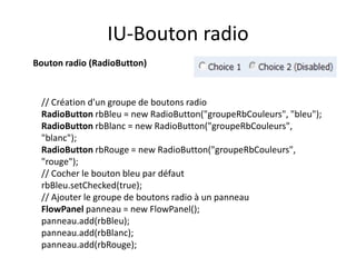 IU-Bouton radio
Bouton radio (RadioButton)


 // Création d'un groupe de boutons radio
 RadioButton rbBleu = new RadioButton("groupeRbCouleurs", "bleu");
 RadioButton rbBlanc = new RadioButton("groupeRbCouleurs",
 "blanc");
 RadioButton rbRouge = new RadioButton("groupeRbCouleurs",
 "rouge");
 // Cocher le bouton bleu par défaut
 rbBleu.setChecked(true);
 // Ajouter le groupe de boutons radio à un panneau
 FlowPanel panneau = new FlowPanel();
 panneau.add(rbBleu);
 panneau.add(rbBlanc);
 panneau.add(rbRouge);
 