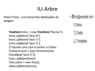 IU-Arbre
Arbre (Tree) : une hiérarchie déployable de
widgets


    TreeItem tronc = new TreeItem("Racine");
    tronc.addItem("item 0");
    tronc.addItem("item 1");
    tronc.addItem("item 2");
    // Ajouter une case à cocher à l'arbre
    TreeItem item = new TreeItem(new
    CheckBox("item 3"));
    tronc.addItem(item);
    Tree arbre = new Tree();
    arbre.addItem(tronc);
 