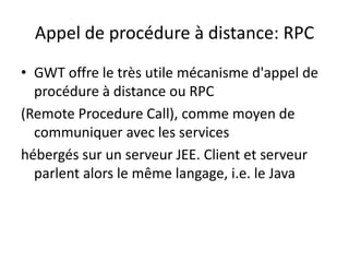 Appel de procédure à distance: RPC
• GWT offre le très utile mécanisme d'appel de
  procédure à distance ou RPC
(Remote Procedure Call), comme moyen de
  communiquer avec les services
hébergés sur un serveur JEE. Client et serveur
  parlent alors le même langage, i.e. le Java
 