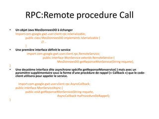 RPC:Remote procedure Call
•   Un objet Java MesDonneesDO à échanger
    Import com.google.gwt.user.client.rpc.IsSerializable;
           public class MesDonneesDO implements IsSerializable {
                        //...
           }
•   Une première interface définit le service
             import com.google.gwt.user.client.rpc.RemoteService;
                         public interface MonService extends RemoteService {
                                    MesDonneesDO getReponseMonService(String requete);
}
•   Une deuxième interface dite asynchrone spécifie getReponseMonservice( ) mais avec un
    paramètre supplémentaire sous la forme d'une procédure de rappel (« Callback ») que le code-
    client utilisera pour appeler le service.

      import com.google.gwt.user.client.rpc.AsyncCallback;
    public interface MonServiceAsync {
            public void getReponseMonService(String requete,
                                  AsyncCallback maProcedureDeRappel);
}
 