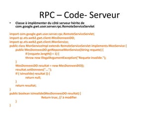 RPC – Code- Serveur
•   Classe à implémenter du côté serveur hérite de
    com.google.gwt.user.server.rpc.RemoteServiceServlet

import com.google.gwt.user.server.rpc.RemoteServiceServlet;
import qc.ets.web2.gwt.client.MesDonneesDO;
import qc.ets.web2.gwt.client.MonService;
public class MonServiceImpl extends RemoteServiceServlet implements MonService {
    public MesDonneesDO getReponseMonService(String requete) {
              If (requete.length() < 1) {
              throw new IllegalArgumentException("Requete invalide.");
    }
    MesDonneesDO resultat = new MesDonneesDO();
    resultat.setDonnees("...");
    If ( isInvalide( resultat )) {
              return null;
    }
    return resultat;
}
public boolean isInvalide(MesDonneesDO resultat) {
                           Return true; // à modifier
    }
}
 