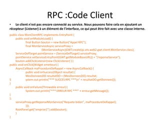 RPC :Code Client
• Le client n'est pas encore connecté au service. Nous pouvons faire cela en ajoutant un
récepteur (Listener) à un élément de l'interface, ce qui peut être fait avec une classe interne.
public class MonClientRPC implements EntryPoint {
     public void onModuleLoad() {
             final Button bouton = new Button("Appel RPC");
             final MonServiceAsync serviceProxy =
                          (MonServiceAsync)GWT.create(qc.ets.web2.gwt.client.MonService.class);
     ServiceDefTarget pointService = (ServiceDefTarget) serviceProxy;
     pointService.setServiceEntryPoint(GWT.getModuleBaseURL() + "/reponseService");
     bouton.addClickListener(new ClickListener( ) {
public void onClick(Widget emetteur) {
     AsyncCallback maProcedureDeRappel = new AsyncCallback() {
             public void onSuccess(Object resultat) {
             MesDonneesDO resultatDO = (MesDonneesDO) resultat;
S            ystem.out.println("*** SUCCES RPC ***n" + resultatDO.getDonnees());
}
     public void onFailure(Throwable erreur) {
             System.out.println("*** ERREUR RPC ***" + erreur.getMessage());
}
};
     serviceProxy.getReponseMonService("Requete bidon", maProcedureDeRappel);
             }});
     RootPanel.get("emprise1").add(bouton);
     }
}
 