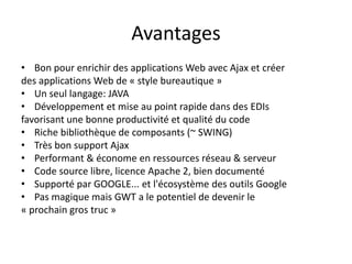 Avantages
• Bon pour enrichir des applications Web avec Ajax et créer
des applications Web de « style bureautique »
• Un seul langage: JAVA
• Développement et mise au point rapide dans des EDIs
favorisant une bonne productivité et qualité du code
• Riche bibliothèque de composants (~ SWING)
• Très bon support Ajax
• Performant & économe en ressources réseau & serveur
• Code source libre, licence Apache 2, bien documenté
• Supporté par GOOGLE... et l'écosystème des outils Google
• Pas magique mais GWT a le potentiel de devenir le
« prochain gros truc »
 