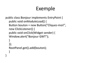 Exemple
public class Bonjour implements EntryPoint {
  public void onModuleLoad() {
  Button bouton = new Button("Cliquez-moi!",
  new ClickListener() {
  public void onClick(Widget sender) {
  Window.alert("Bonjour GWT");
  }
  });
  RootPanel.get().add(bouton);
  }
}
 