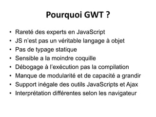 Pourquoi GWT ?
•   Rareté des experts en JavaScript
•   JS n’est pas un véritable langage à objet
•   Pas de typage statique
•   Sensible a la moindre coquille
•   Débogage à l’exécution pas la compilation
•   Manque de modularité et de capacité a grandir
•   Support inégale des outils JavaScripts et Ajax
•   Interprétation différentes selon les navigateur
 