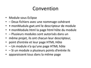 Convention
•   Module sous Eclipse
•   – Deux fichiers avec une nommage cohérant
•   • monMudule.gwt.xml le descripteur de module
•   • monModule.html la page html hôte du module
•   – Plusieurs modules sont autorisés dans un
•   même projet, ils ont chacun leur descripteur,
•   point d’entrée et leur page HTML Hôte
•   – Un module n’a qu’une page HTML hôte
•   – Si un module a plusieurs points d’entrée ils
•   apparaissent tous dans la même page
 