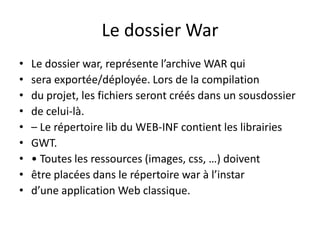 Le dossier War
•   Le dossier war, représente l’archive WAR qui
•   sera exportée/déployée. Lors de la compilation
•   du projet, les fichiers seront créés dans un sousdossier
•   de celui-là.
•   – Le répertoire lib du WEB-INF contient les librairies
•   GWT.
•   • Toutes les ressources (images, css, …) doivent
•   être placées dans le répertoire war à l’instar
•   d’une application Web classique.
 