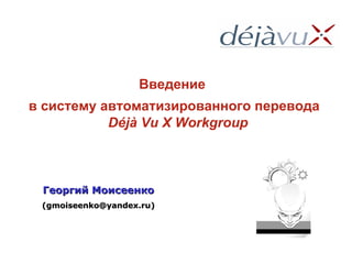Георгий Моисеенко (gmoiseenko@yandex.ru) Введение  в систему автоматизированного перевода  Déjà Vu X Workgroup 