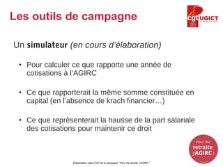Un simulateur (en cours d’élaboration)
• Pour calculer ce que rapporte une année de
cotisations à l’AGIRC
• Ce que rapporterait la même somme constituée en
capital (en l’absence de krach financier…)
• Ce que représenterait la hausse de la part salariale
des cotisations pour maintenir ce droit
Présentation Ugict-CGT de la campagne " Pour ma retraite, j'AGIRC "
Les outils de campagne
 