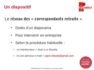 Le réseau des « correspondants retraite »
• Dotés d’un diaporama
• Pour intervenir en entreprise
• Selon la procédure habituelle :
o un interlocuteur > Jean-Luc Baudry
o et une adresse e-mail > ugict.retraite@gmail.com
Présentation Ugict-CGT de la campagne " Pour ma retraite, j'AGIRC "
Un dispositif
 