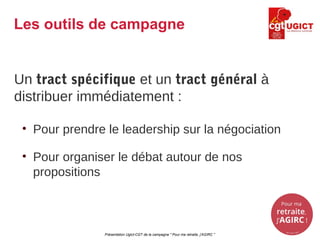 Un tract spécifique et un tract général à
distribuer immédiatement :
• Pour prendre le leadership sur la négociation
• Pour organiser le débat autour de nos
propositions
Présentation Ugict-CGT de la campagne " Pour ma retraite, j'AGIRC "
Les outils de campagne
 