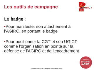 Le badge :
•Pour manifester son attachement à
l’AGIRC, en portant le badge
•Pour positionner la CGT et son UGICT
comme l’organisation en pointe sur la
défense de l’AGIRC et de l’encadrement
Présentation Ugict-CGT de la campagne " Pour ma retraite, j'AGIRC "
Les outils de campagne
 