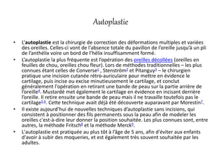 Autoplastie
• L’autoplastie est la chirurgie de correction des déformations multiples et variées
des oreilles. Celles-ci vont de l'absence totale du pavillon de l’oreille jusqu’à un pli
de l’anthélix voire un bord de l’hélix insuffisamment formé.
• L’autoplastie la plus fréquente est l’opération des oreilles décollées (oreilles en
feuilles de chou, oreilles chou fleur). Lors de méthodes traditionnelles – les plus
connues étant celles de Converse1 , Stenström2 et Pitanguy3 – le chirurgien
pratique une incision cutanée rétro-auriculaire pour mettre en évidence le
cartilage, puis incise ou excise minutieusement le cartilage, et conclut
généralement l'opération en retirant une bande de peau sur la partie arrière de
l’oreille4. Mustardé met également le cartilage en évidence en incisant derrière
l’oreille. Il retire ensuite une bande de peau mais il ne travaille toutefois pas le
cartilage5,6. Cette technique avait déjà été découverte auparavant par Morestin7.
• Il existe aujourd’hui de nouvelles techniques d’autoplastie sans incisions, qui
consistent à positionner des fils permanents sous la peau afin de modeler les
oreilles c'est-à-dire leur donner la position souhaitée. Les plus connues sont, entre
autres, la méthode Fritsch8 et la méthode Merck9.
• L'autoplastie est pratiquée au plus tôt à l’âge de 5 ans, afin d'éviter aux enfants
d'avoir à subir des moqueries, et est également très souvent souhaitée par les
adultes.
 