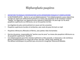 Blépharoplastie paupières
• DEFINITION TECHNIQUE D'INTERVENTION SUITES OPERATOIRES RISQUES ET COMPLICATIONS
• LA BLEPHAROPLASTIE... Qu’est ce qu’une blépharoplastie ? Une blépharoplastie a pour objectif de
corriger les signes de vieillissement présents au niveau des paupières et de remplacer l’aspect
"fatigué" du regard par une apparence plus reposée et détendue. On peut agir sur les deux
paupières supérieures ou inférieures, ou sur les quartes à la fois.
Les disgrâces les plus communément en cause sont les suivantes:
• Paupières supérieures lourdes et tombantes, avec excès de peau formant un repli
• Paupières inférieures affaissées et flétries, avec petites rides horizontales
• Hernies de graisse, responsables de "poches sous les yeux" au niveau des paupières inférieures ou
de paupières supérieures "bouffies".
• Une blépharoplastie peut être réalisée isolément ou être associée, si nécessaire, à de nombreux
gestes complémentaires au niveau de la face, tels que : lifting, laser, peeling, etc.
Ces défauts esthétiques ne justifient pas une prise en charge par l’Assurance-Maladie.
 