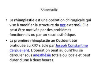 Rhinoplastie
• La rhinoplastie est une opération chirurgicale qui
vise à modifier la structure du nez externe1. Elle
peut être motivée par des problèmes
fonctionnels ou par un souci esthétique.
• La première rhinoplastie an Occident été
pratiquée au XIXe siècle par Joseph Constantine
Carpue (en). L'opération peut aujourd'hui se
dérouler sous anesthésie totale ou locale et peut
durer d'une à deux heures.
 