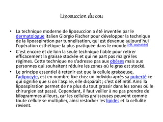 Liposuccion du cou
• La technique moderne de liposuccion a été inventée par le
dermatologue italien Giorgio Fischer pour développer la technique
de la lipoaspiration par tunnelisation, qui est devenue aujourd'hui
l'opération esthétique la plus pratiquée dans le monde.[réf. souhaitée]
• C'est encore et de loin la seule technique fiable pour retirer
efficacement la graisse stockée et qui ne part pas malgré les
régimes. Cette technique ne s'adresse pas aux obèses mais aux
personnes qui souhaitent réduire les zones où le gras est stocké.
• Le principe essentiel à retenir est que la cellule graisseuse,
l’adipocyte, est en nombre fixe chez un individu après sa puberté ce
qui signifie que si on l'aspire, elle disparaît ; c'est définitif. Ainsi la
lipoaspiration permet de ne plus du tout grossir dans les zones où le
chirurgien est passé. Cependant, il faut veiller à ne pas prendre de
kilogrammes ailleurs, car les cellules graisseuses peuvent comme
toute cellule se multiplier, ainsi restocker les lipides et la cellulite
revient.
 