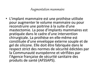 Augmentation mammaire
• L'implant mammaire est une prothèse utilisée
pour augmenter le volume mammaire ou pour
reconstruire une poitrine à la suite d'une
mastectomie. La pose d'implants mammaires est
pratiquée dans le cadre d'une intervention
chirurgicale. La prothèse en elle-même est
constituée d'une enveloppe externe souple et de
gel de silicone. Elle doit être fabriquée dans le
respect strict des normes de sécurité édictées par
la Communauté européenne et vérifiées par
l'Agence française de sécurité sanitaire des
produits de santé (AFSSAPS).
 