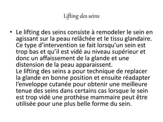 Lifting des seins
• Le lifting des seins consiste à remodeler le sein en
agissant sur la peau relâchée et le tissu glandaire.
Ce type d’intervention se fait lorsqu’un sein est
trop bas et qu’il est vidé au niveau supérieur et
donc un affaissement de la glande et une
distension de la peau apparaissent.
Le lifting des seins a pour technique de replacer
la glande en bonne position et ensuite réadapter
l’enveloppe cutanée pour obtenir une meilleure
tenue des seins dans certains cas lorsque le sein
est trop vidé une prothèse mammaire peut être
utilisée pour une plus belle forme du sein.
 