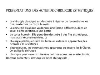 PRESENTATIONS DES ACTES DE CHIRURGIE ESTHETIQUES
• La chirurgie plastique est destinée à réparer ou reconstruire les
tissus externes du corps humain.
• La chirurgie plastique va donner une forme différente, dans un
souci d'amélioration, à une partie
• du corps humain. Elle peut être destinée à des fins esthétiques,
mais aussi reconstructrices. La
• chirurgie plastique traite les tumeurs cutanées apparentes, les
nécroses, les cicatrices
• disgracieuses, les traumatismes apparents ou encore les brûlures.
On utilise la chirurgie
• plastique pour reconstruire une poitrine après une mastectomie.
On vous présente si dessous les actes chirurgicale :
 