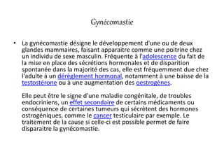 Gynécomastie
• La gynécomastie désigne le développement d'une ou de deux
glandes mammaires, faisant apparaitre comme une poitrine chez
un individu de sexe masculin. Fréquente à l'adolescence du fait de
la mise en place des sécrétions hormonales et de disparition
spontanée dans la majorité des cas, elle est fréquemment due chez
l'adulte à un dérèglement hormonal, notamment à une baisse de la
testostérone ou à une augmentation des oestrogènes.
Elle peut être le signe d'une maladie congénitale, de troubles
endocriniens, un effet secondaire de certains médicaments ou
conséquence de certaines tumeurs qui sécrètent des hormones
ostrogéniques, comme le cancer testiculaire par exemple. Le
traitement de la cause si celle-ci est possible permet de faire
disparaitre la gynécomastie.
 
