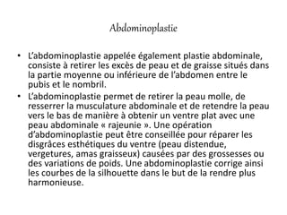 Abdominoplastie
• L’abdominoplastie appelée également plastie abdominale,
consiste à retirer les excès de peau et de graisse situés dans
la partie moyenne ou inférieure de l’abdomen entre le
pubis et le nombril.
• L’abdominoplastie permet de retirer la peau molle, de
resserrer la musculature abdominale et de retendre la peau
vers le bas de manière à obtenir un ventre plat avec une
peau abdominale « rajeunie ». Une opération
d’abdominoplastie peut être conseillée pour réparer les
disgrâces esthétiques du ventre (peau distendue,
vergetures, amas graisseux) causées par des grossesses ou
des variations de poids. Une abdominoplastie corrige ainsi
les courbes de la silhouette dans le but de la rendre plus
harmonieuse.
 