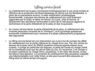Lifting cervico-facial
• Le vieillissement de la peau correspond histologiquement à une chute brutale et
définitive de la production de fibres élastiques du derme par les fibroblastes, à
partir de la quarantaine environ. A cette modification physiologique
fondamentale, s'ajoutent des lésions de vieillissement qui sont fortement
aggravées par le soleil, le tabac et l'alcool. En outre, chez la femme, le
tarissement des sécrétions hormonales à partir de la ménopause aggrave la
sécheresse et la perte d'élasticité de le peau et des muqueuses.
• Au niveau cervico-facial, la perte d'élasticité de la peau, le relâchement des
muscles peauciers (muscles de la "mimique"), et la surcharge graisseuse
éventuelle s'additionnent pour conduire à la ptose (affaissement) progressive
des téguments.
• Le lifting cervico-facial est une intervention qui a pour but de corriger les effets
du vieillissement sur la partie inférieure du visage et du cou. Par une remise en
tension de la peau et/ou du SMAS (système musculo-aponévrotique sous-
cutané), il corrige en particulier les bajoues, la perte de l'ovale du visage (relief
de la mandibule) ainsi que les plis et rides du cou. En revanche, il ne corrige ni
la partie supérieure du visage (front, paupières), ni les rides des lèvres, et peu
les sillons naso-géniens. La correction du vieillissement des paupières s'appelle
une blépharoplastie (voir cette fiche), et elle peut souvent être associée au
lifting dans le même temps chirurgical.
 