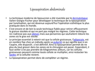 Lipoaspiration abdominale
• La technique moderne de liposuccion a été inventée par le dermatologue
italien Giorgio Fischer pour développer la technique de la lipoaspiration
par tunelisation, qui est devenue aujourd'hui l'opération esthétique la plus
pratiquée dans le monde.
• C'est encore et de loin la seule technique fiable pour retirer efficacement
la graisse stockée et qui ne part pas malgré les régimes. Cette technique
ne s'adresse pas aux obèses mais aux personnes qui souhaitent réduire les
zones où le gras est stocké.
• Le principe essentiel à retenir est que la cellule graisseuse, l’adipocyte, est
en nombre fixe chez un individu après sa puberté ce qui signifie que si on
l'aspire, elle disparaît ; c'est définitif. Ainsi la lipoaspiration permet de ne
plus du tout grossir dans les zones où le chirurgien est passé. Cependant, il
faut veiller à ne pas prendre de kilogrammes ailleurs, car les cellules
graisseuses peuvent comme toute cellule se multiplier, ainsi restocker les
lipides et la cellulite revient.
• La lipoaspiration permet donc de compléter un régime.
 