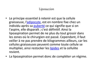 Liposuccion
• Le principe essentiel à retenir est que la cellule
graisseuse, l’adipocyte, est en nombre fixe chez un
individu après sa puberté ce qui signifie que si on
l'aspire, elle disparaît ; c'est définitif. Ainsi la
lipoaspiration permet de ne plus du tout grossir dans
les zones où le chirurgien est passé. Cependant, il faut
veiller à ne pas prendre de kilogrammes ailleurs, car les
cellules graisseuses peuvent comme toute cellule se
multiplier, ainsi restocker les lipides et la cellulite
revient.
• La lipoaspiration permet donc de compléter un régime.
 