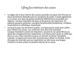 Lifting face intérieure des cuisses
• La région de la face interne des cuisses possède une peau très fine qui se
laisse facilement distendre par les variations de poids. Il existe également
à ce niveau une zone de graisse profonde difficilement accessible aux
régimes. Lorsque l’excédent de peau et de graisse est important, les
patients peuvent présenter une gène fonctionnelle (frottement, irritation,
macération) et esthétique importante.
• Lorsque la peau est de bonne qualité, une liposuccion seule peut suffire
pour affiner les cuisses. Les cicatrices sont alors très discrètes.
Lorsque l’excédent cutané est important, souvent le cas après 40 ans ou
après des amaigrissements importants, une liposuccion seule ne suffit pas.
Dans ce cas, il faut remettre la peau en tension et retirer l’excédent
cutanée. La liposuccion peut être associée pour affiner le résultat. Cette
chirurgie est réservée aux cas importants car elle laisse une longue
cicatrice à la face antéro et postéro interne de la cuisse.
 
