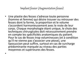 Implant fessier (Augmentation fesses)
• Une plastie des fesses s’adresse toute personne
(homme et femme) qui désire trouver ou retrouver des
fesses dont la forme, la proportion et le volume
s’accordent harmonieusement avec le reste de leur
corps. Chaque morphologie étant unique, le choix des
techniques chirurgicales doit nécessairement prendre
en compte les spécificités anatomiques du patient.
Pour le cas de fesses trop volumineuses (et à condition
qu’il ne vienne pas s’associer une ptose), une
liposuccion peut suffire, surtout en cas de surcharge
prédominante marquée au niveau des parties
moyennes et supérieures des fesses.
•
 