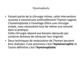Hyménoplastie
• Faisant partie de la chirurgie intime, cette intervention
consiste à reconstruire artificiellement l’hymen vaginal.
L’hyménoplastie a l’avantage d’être une chirurgie
simple, mais nécessitant tout de même une minutie
dans la pratique.
Cette chirurgie répond aux besoins éprouvés par
certaines femmes de retrouver leur virginité.
• Deux techniques de restauration de l’hymen peuvent
être réalisées: l’une provisoire c’est l’hyménorraphie et
l’autre définitive c’est l’hyménoplastie.
 