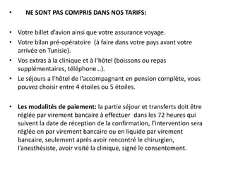 • NE SONT PAS COMPRIS DANS NOS TARIFS:
• Votre billet d’avion ainsi que votre assurance voyage.
• Votre bilan pré-opératoire (à faire dans votre pays avant votre
arrivée en Tunisie).
• Vos extras à la clinique et à l’hôtel (boissons ou repas
supplémentaires, téléphone…).
• Le séjours a l'hôtel de l’accompagnant en pension complète, vous
pouvez choisir entre 4 étoiles ou 5 étoiles.
• Les modalités de paiement: la partie séjour et transferts doit être
réglée par virement bancaire à effectuer dans les 72 heures qui
suivent la date de réception de la confirmation, l’intervention sera
réglée en par virement bancaire ou en liquide par virement
bancaire, seulement après avoir rencontré le chirurgien,
l’anesthésiste, avoir visité la clinique, signé le consentement.
 