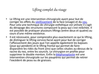 Lifting complet du visage
• Le lifting est une intervention chirurgicale ayant pour but de
corriger les effets du vieillissement de la face (visage) et du cou.
Pour cela une technique de chirurgie esthétique est utilisée il s'agit
du dérapage des structures composant la peau qui s'est relâchée. Il
est possible de pratiquer plusieurs liftings (entre deux et quatre) au
cours d'une même existence.
• Il est nécessaire, pour comprendre plus exactement ce qui le lifting,
de distinguer le lifting cervico-facial ayant pour but de corriger
l'affaissement des joues que l'on appelle également les bajoues
(joue qui pendent) et le lifting frontal qui permet de faire
disparaître les rides du front ainsi que celles situées au-dessus de la
racine du nez, entre les sourcils. Le chirurgien en profite pour
supprimer le double menton. Enfin la blépharoplastie est une
intervention chirurgicale sur les paupières qui permet de retirer
l'excédent de peau ou de graisses.
 