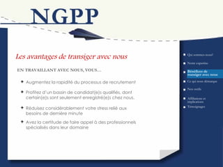 Les avantages de transiger avec nous Bénéfices de transiger avec nous EN TRAVAILLANT AVEC NOUS, VOUS… Augmentez la rapidité du processus de recrutement Qui sommes-nous? Ce qui nous démarque Nos outils Témoignages Affiliations et implications Profitez d’un bassin de candidat(e)s qualifiés, dont certain(e)s sont seulement enregistré(e)s chez nous. Notre expertise Réduisez considérablement votre stress relié aux besoins de dernière minute Avez la certitude de faire appel à des professionnels spécialisés dans leur domaine 