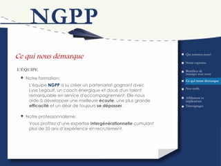 Ce qui nous démarque Bénéfices de transiger avec nous L’ÉQUIPE Qui sommes-nous? Ce qui  nous  démarque Nos outils Témoignages Affiliations et implications Notre expertise L'équipe  N GPP  a su créer un partenariat gagnant avec Lyse Legault, un coach énergique et doué d'un talent remarquable en service d'accompagnement. Elle nous aide à développer une meilleure  écoute , une plus grande  efficacité  et un désir de toujours  se dépasser . Notre formation: Vous profitez d’une expertise  intergénérationnelle  cumulant plus de 35 ans d’expérience en recrutement. Notre professionnalisme: 