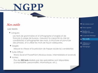 Nos outils Bénéfices de transiger avec nous LES TESTS Qui sommes-nous? Ce qui  nous  démarque Nos outils Témoignages Affiliations et implications Notre expertise Les tests de grammaires et d’orthographe d’anglais et de français à usage de bureau, mesurent la capacité du (de la) candidat(e) a orthographier des mots, à structurer et ponctuer des phrases, et à utiliser les mots de façon adéquates.  Langues: Doigté: Mesure la vitesse et la précision de frappe du(de la) candidat(e) Suite Office: Word, Excel et PowerPoint (Niveaux base, intermédiaire et avancé) Autres: Plus de  300 tests  réalisés par des spécialistes sont disponibles (comptabilité, personnalité, informatique, etc.) 