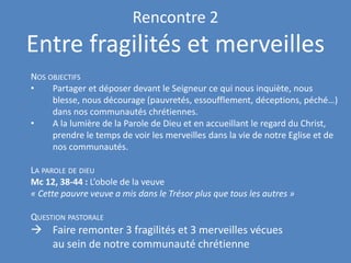 Rencontre 2
Entre fragilités et merveilles
NOS OBJECTIFS
• Partager et déposer devant le Seigneur ce qui nous inquiète, nous
blesse, nous décourage (pauvretés, essoufflement, déceptions, péché…)
dans nos communautés chrétiennes.
• A la lumière de la Parole de Dieu et en accueillant le regard du Christ,
prendre le temps de voir les merveilles dans la vie de notre Eglise et de
nos communautés.
LA PAROLE DE DIEU
Mc 12, 38-44 : L’obole de la veuve
« Cette pauvre veuve a mis dans le Trésor plus que tous les autres »
QUESTION PASTORALE
→ Faire remonter 3 fragilités et 3 merveilles vécues
au sein de notre communauté chrétienne
 