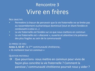 Rencontre 3
Vivre en frères
NOS OBJECTIFS
• Permettre à chacun de percevoir que la vie fraternelle ne se limite pas
au rassemblement eucharistique dominical (tout en étant fondée et
conduisant à celui-ci…)
• La vie fraternelle est fondée sur ce que nous mettons en commun
• La vie fraternelle est « diaconie », ouverte et attentive à la présence
des plus fragiles au sein de la communauté
LA PAROLE DE DIEU
Actes 2, 42-47 : la 1ère communauté chrétienne,
« Ils mettaient tout en commun »
QUESTION PASTORALE
→ Que pourrions- nous mettre en commun pour vivre de
façon plus concrète la vie fraternelle ? Comment la
paroisse / communauté chrétienne pourrait nous y aider ?
 