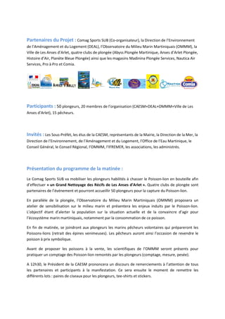 Partenaires du Projet : Comag Sports SUB (Co-organisateur), la Direction de l’Environnement
de l’Aménagement et du Logement (DEAL), l’Observatoire du Milieu Marin Martiniquais (OMMM), la
Ville de Les Anses d’Arlet, quatre clubs de plongée (Abyss Plongée Martinique, Anses d’Arlet Plongée,
Histoire d’Air, Planète Bleue Plongée) ainsi que les magasins Madinina Plongée Services, Nautica Air
Services, Pro à Pro et Comia.
Participants : 50 plongeurs, 20 membres de l’organisation (CAESM+DEAL+OMMM+Ville de Les
Anses d’Arlet), 15 pêcheurs.
Invités : Les Sous-Préfét, les élus de la CAESM, représentants de la Mairie, la Direction de la Mer, la
Direction de l’Environnement, de l’Aménagement et du Logement, l’Office de l’Eau Martinique, le
Conseil Général, le Conseil Régional, l’OMMM, l’IFREMER, les associations, les administrés.
Présentation du programme de la matinée :
Le Comag Sports SUB va mobiliser les plongeurs habilités à chasser le Poisson-lion en bouteille afin
d’effectuer « un Grand Nettoyage des Récifs de Les Anses d’Arlet ». Quatre clubs de plongée sont
partenaires de l’événement et pourront accueillir 50 plongeurs pour la capture du Poisson-lion.
En parallèle de la plongée, l’Observatoire du Milieu Marin Martiniquais (OMMM) proposera un
atelier de sensibilisation sur le milieu marin et présentera les enjeux induits par le Poisson-lion.
L’objectif étant d’alerter la population sur la situation actuelle et de la convaincre d’agir pour
l’écosystème marin martiniquais, notamment par la consommation de ce poisson.
En fin de matinée, se joindront aux plongeurs les marins pêcheurs volontaires qui prépareront les
Poissons-lions (retrait des épines venimeuses). Les pêcheurs auront ainsi l’occasion de revendre le
poisson à prix symbolique.
Avant de proposer les poissons à la vente, les scientifiques de l’OMMM seront présents pour
pratiquer un comptage des Poisson-lion remontés par les plongeurs (comptage, mesure, pesée).
A 12h30, le Président de la CAESM prononcera un discours de remerciements à l’attention de tous
les partenaires et participants à la manifestation. Ce sera ensuite le moment de remettre les
différents lots : paires de ciseaux pour les plongeurs, tee-shirts et stickers.
 