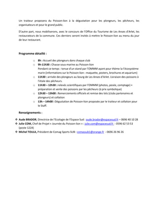 Un traiteur proposera du Poisson-lion à la dégustation pour les plongeurs, les pêcheurs, les
organisateurs et pour le grand public.
D’autre part, nous mobiliserons, avec le concours de l’Office du Tourisme de Les Anses d’Arlet, les
restaurateurs de la commune. Ces derniers seront invités à mettre le Poisson-lion au menu du jour
de leur restaurant.
Programme détaillé :
o 8h : Accueil des plongeurs dans chaque club
o 9h-11h30 : Chasse sous-marine au Poisson-lion
Pendant ce temps : tenue d’un stand par l’OMMM ayant pour thème la l’écosystème
marin (informations sur le Poisson-lion : maquette, posters, brochures et aquarium)
o 11h30 : arrivée des plongeurs au bourg de Les Anses d’Arlet. Livraison des poissons à
l’étale des pêcheurs.
o 11h30 – 12h30 : relevés scientifiques par l’OMMM (photos, pesée, comptage) +
préparation et vente des poissons par les pêcheurs (à prix symbolique)
o 12h30 – 13h00 : Remerciements officiels et remise des lots (clubs partenaires et
plongeurs) et collation
o 13h – 14h00 : Dégustation de Poisson-lion proposée par le traiteur et collation pour
le Staff.
Renseignements :
Aude BRADOR, Directrice de l’Ecologie de l’Espace Sud : aude.brador@espacesud.fr – 0696 40 10 28
Julie COM, Chef de Projet « Journée du Poisson-lion » : julie.com@espacesud.fr - 0596 62 53 53
(poste 1224)
Michel TOULA, Président de Comag Sports SUB : comassub1@orange.fr - 0696 26 96 26
 