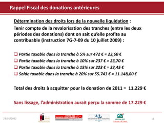 Rappel Fiscal des donations antérieures

       Détermination des droits lors de la nouvelle liquidation :
       Tenir compte de la revalorisation des tranches (entre les deux
       périodes des donations) dont on sait qu’elle profite au
       contribuable (instruction 7G-7-09 du 10 juillet 2009) :

        Partie taxable dans la tranche à 5% sur 472 € = 23,60 €
        Partie taxable dans la tranche à 10% sur 237 € = 23,70 €
        Partie taxable dans la tranche à 15% sur 223 € = 33,45 €
        Solde taxable dans la tranche à 20% sur 55.743 € = 11.148,60 €


       Total des droits à acquitter pour la donation de 2011 = 11.229 €

       Sans lissage, l’administration aurait perçu la somme de 17.229 €


23/01/2012                                                                16
 