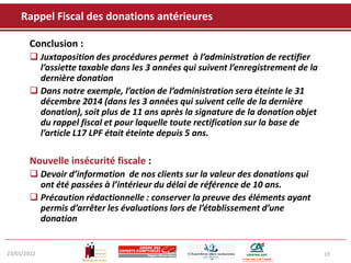 Rappel Fiscal des donations antérieures

       Conclusion :
        Juxtaposition des procédures permet à l’administration de rectifier
         l’assiette taxable dans les 3 années qui suivent l’enregistrement de la
         dernière donation
        Dans notre exemple, l’action de l’administration sera éteinte le 31
         décembre 2014 (dans les 3 années qui suivent celle de la dernière
         donation), soit plus de 11 ans après la signature de la donation objet
         du rappel fiscal et pour laquelle toute rectification sur la base de
         l’article L17 LPF était éteinte depuis 5 ans.

       Nouvelle insécurité fiscale :
        Devoir d’information de nos clients sur la valeur des donations qui
         ont été passées à l’intérieur du délai de référence de 10 ans.
        Précaution rédactionnelle : conserver la preuve des éléments ayant
         permis d’arrêter les évaluations lors de l’établissement d’une
         donation


23/01/2012                                                                         19
 
