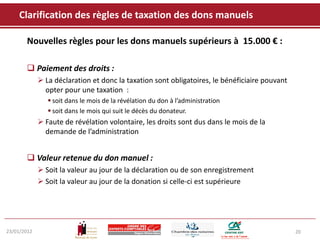 Clarification des règles de taxation des dons manuels

       Nouvelles règles pour les dons manuels supérieurs à 15.000 € :

        Paiement des droits :
              La déclaration et donc la taxation sont obligatoires, le bénéficiaire pouvant
               opter pour une taxation :
                 soit dans le mois de la révélation du don à l’administration
                 soit dans le mois qui suit le décès du donateur.
              Faute de révélation volontaire, les droits sont dus dans le mois de la
               demande de l’administration


        Valeur retenue du don manuel :
              Soit la valeur au jour de la déclaration ou de son enregistrement
              Soit la valeur au jour de la donation si celle-ci est supérieure




23/01/2012                                                                                     20
 